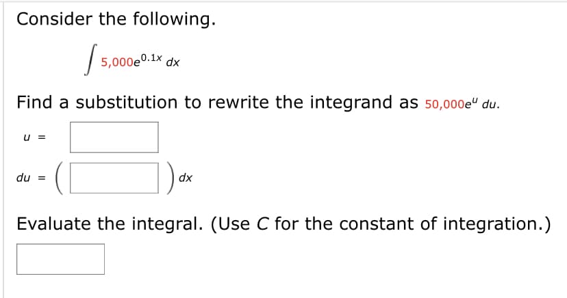 Consider the following.
| 5,000e0.1x dx
Find a substitution to rewrite the integrand as 50,000e“ du.
u =
du =
dx
Evaluate the integral. (Use C for the constant of integration.)
