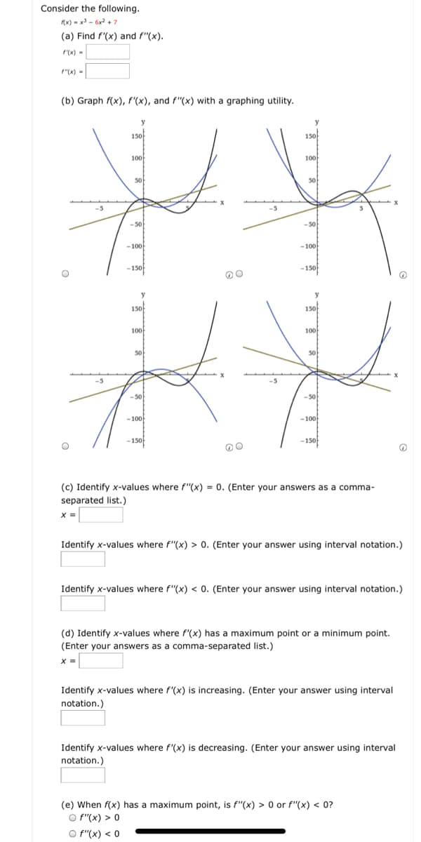 Consider the following.
(x) - x - 6x2 + 7
(a) Find f'(x) and f"(x).
r(x) -
f"(x) -
(b) Graph f(x), f'(x), and f"(x) with a graphing utility.
y
150
150
100
100
50
50
0
-5
-50
-50
-100
-100
-150f
-150
y
y
150
150
100
100
50
50
-50
-50
-100
-100
-150f
-150f
(c) Identify x-values where f"(x) = 0. (Enter your answers as a comma-
separated list.)
X =
Identify x-values where f"(x) > 0. (Enter your answer using interval notation.)
Identify x-values where f"(x) < 0. (Enter your answer using interval notation.)
(d) Identify x-values where f'(x) has a maximum point or a minimum point.
(Enter your answers as a comma-separated list.)
X =
Identify x-values where f'(x) is increasing. (Enter your answer using interval
notation.)
Identify x-values where f'(x) is decreasing. (Enter your answer using interval
notation.)
(e) When f(x) has a maximum point, is f"(x) > 0 or f"(x) << 0?
O f"(x) > 0
O f"(x) < 0
