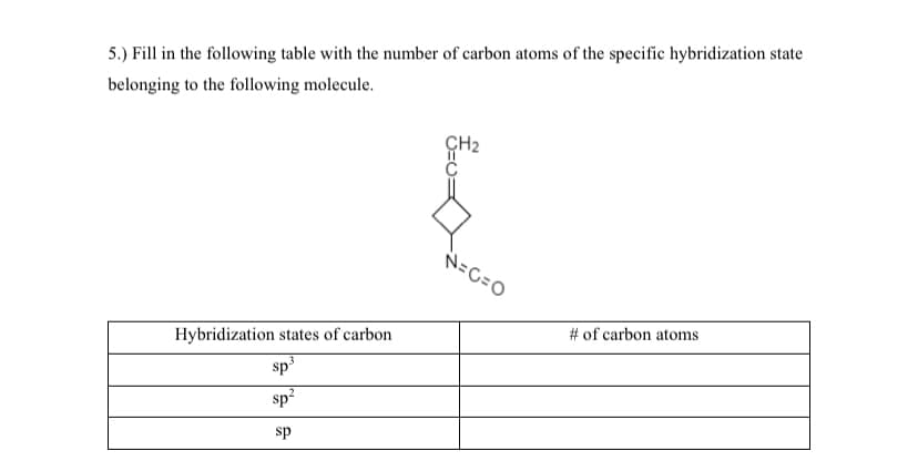 5.) Fill in the following table with the number of carbon atoms of the specific hybridization state
belonging to the following molecule.
ÇH2
N=C=0
# of carbon atoms
Hybridization states of carbon
sp
sp?
sp
