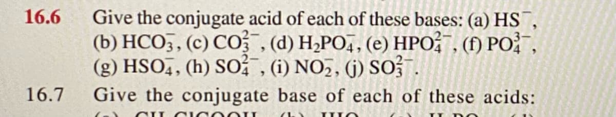 Give the conjugate acid of each of these bases: (a) HS,
(b) HCO3, (c) CO (d) H2PO,, (e) HPO;" , (f) PO " ,
(g) HSO,, (h) SO , (1) NO2, (j) SO?.
16.6
16.7
Give the conjugate base of each of these acids:
