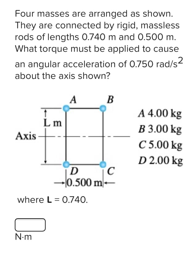 Four masses are arranged as shown.
They are connected by rigid, massless
rods of lengths 0.740 m and 0.500 m.
What torque must be applied to cause
an angular acceleration of O.750 rad/s2
about the axis shown?
A B
A 4.00 kg
3.00 kg
C 5.00 kg
D 2.00 kg
L m
Axis
D.
-l0.500 m-
where L = 0.740.
N-m
