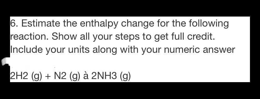 6. Estimate the enthalpy change for the following
reaction. Show all your steps to get full credit.
Include your units along with your numeric answer
2H2 (g) + N2 (g) à 2NH3 (g)
