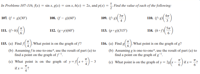 In Problems 107–116, f(x) = sin x, g(x) = cos x, h(x) = 2x, and p(x) = Find the value of each of the following:
37
109. (f.g)
110. (f-g)
3
107. (f + g)(30°)
108. (f – g)(60°)
111. (foh)
112. (g° p)(60°)
113. (р ° g)(315°)
114. (hof)(
6.
115. (a) Find f
1. What point is on the graph of f?
116. (a) Find g
). What point is on the graph of g?
(b) Assuming fis one-to-one*, use the result of part (a) to
find a point on the graph of f-!.
(b) Assuming g is one-to-one*, use the result of part (a) to
find a point on the graph of g¯'.
(c) What point is on the graph of y=f(x+
(e) What point is on the graph of y = 2s(x – i
f x= "?
6.
3
if x = "?
4
