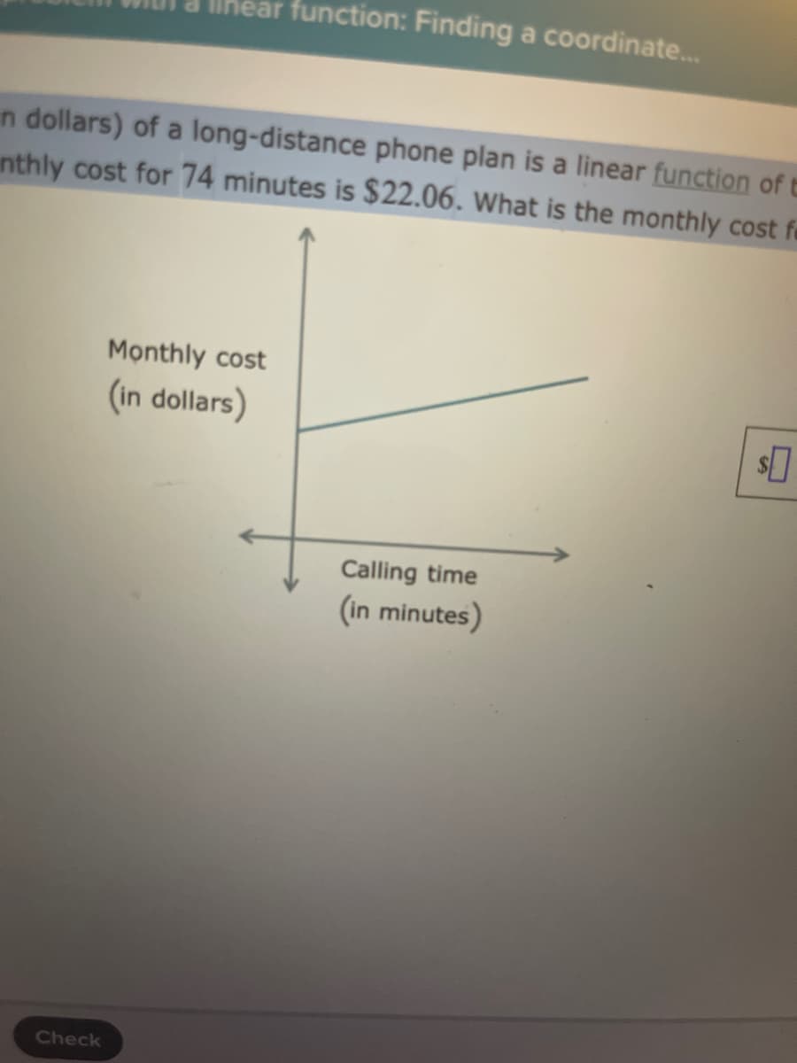 Ilhear function: Finding a coordinate..
n dollars) of a long-distance phone plan is a linear function of E
nthly cost for 74 minutes is $22.06. What is the monthly cost fe
Monthly cost
(in dollars)
Calling time
(in minutes)
Check
