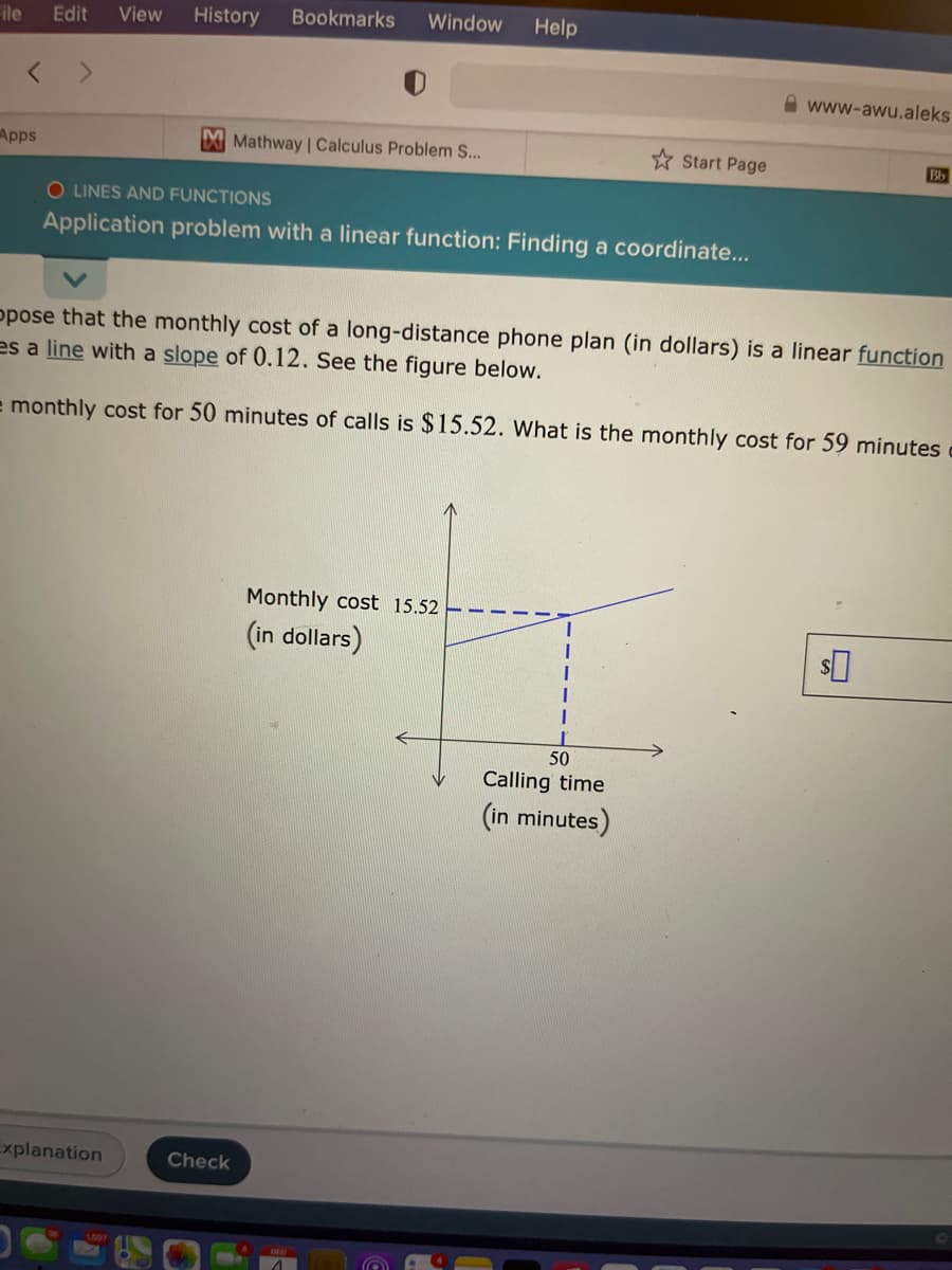 ile
Edit
View
History
Bookmarks
Window
Help
< >
www-awu.aleks
Apps
Mathway | Calculus Problem S...
* Start Page
Bb
O LINES AND FUNCTIONS
Application problem with a linear function: Finding a coordinate...
ppose that the monthly cost of a long-distance phone plan (in dollars) is a linear function
es a line with a slope of 0.12. See the figure below.
e monthly cost for 50 minutes of calls is $15.52. What is the monthly cost for 59 minutes
Monthly cost 15.52
(in dollars)
50
Calling time
(in minutes)
Explanation
Check
