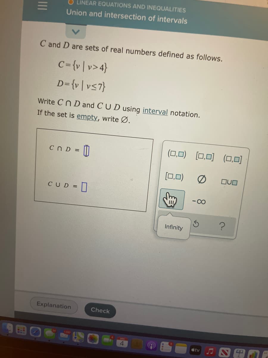 LINEAR EQUATIONS AND INEQUALITIES
Union and intersection of intervals
C and D are sets of real numbers defined as follows.
C={v|v>4}
D={v|vs7}
Write Cn D and CUD using interval notation.
If the set is empty, write Ø.
(0,0) [0,0) (0,0)
CND = ||
[0,0)
OUO
CUD =
-00
Infinity
Explanation
Check
tv
II
