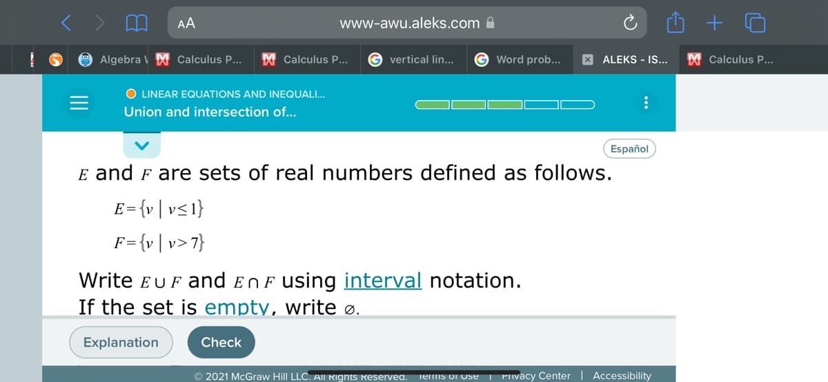 AA
www-awu.aleks.com A
Algebra V M Calculus P...
M Calculus P...
G vertical lin...
G Word prob...
X ALEKS - IS...
M Calculus P...
O LINEAR EQUATIONS AND INEQUALI...
Union and intersection of...
Español
E and F are sets of real numbers defined as follows.
E= {v| v<1}
= {v | v>7}
Write EUF and EnF using interval notation.
If the set is empty, write ø.
Explanation
Check
© 2021 McGraw Hill LLC. AlIl Rights Reservea. Terms ol Use | Pivacy Center
Accessibility
