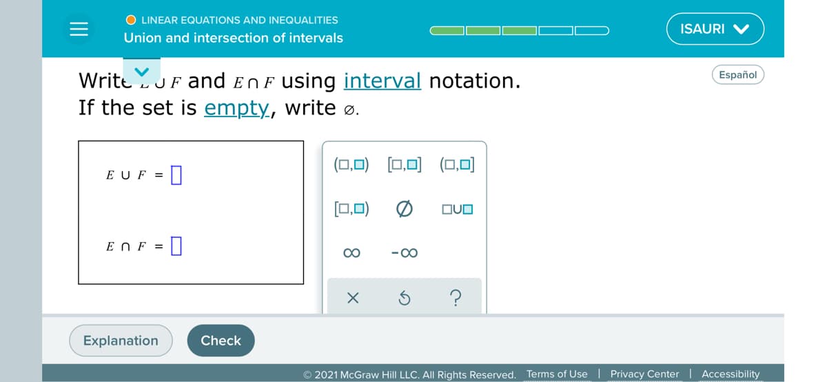 O LINEAR EQUATIONS AND INEQUALITIES
ISAURI V
Union and intersection of intervals
Español
Write JF and ENF using interval notation.
If the set is empty, write ø.
(0,0)
[0,미 (0,미
E UF =
[0,0)
OUO
E NF =
00
-00
Explanation
Check
© 2021 McGraw Hill LLC. All Rights Reserved. Terms of Use | Privacy Center | Accessibility
