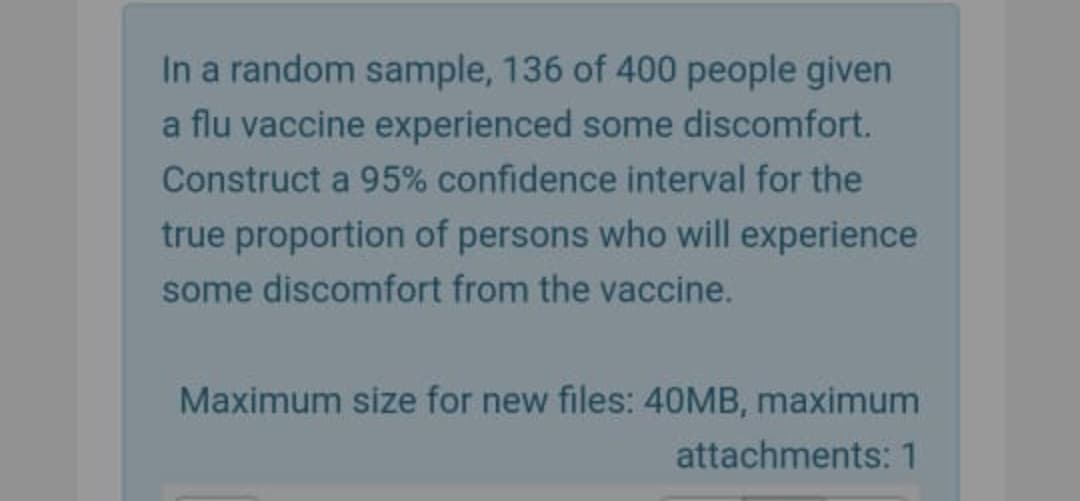 In a random sample, 136 of 400 people given
a flu vaccine experienced some discomfort.
Construct a 95% confidence interval for the
true proportion of persons who will experience
some discomfort from the vaccine.
Maximum size for new files: 40MB, maximum
attachments: 1
