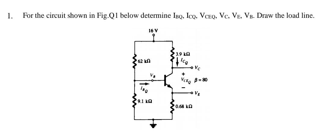 1.
For the circuit shown in Fig.Q1 below determine IBQ, Ico, VCEQ, Vc, VE, VB. Draw the load line.
16 V
3.9 ka
Ice
oVc
62 kn
V8
B = 80
BQ
VE
9.1 ka
0.68 kn
