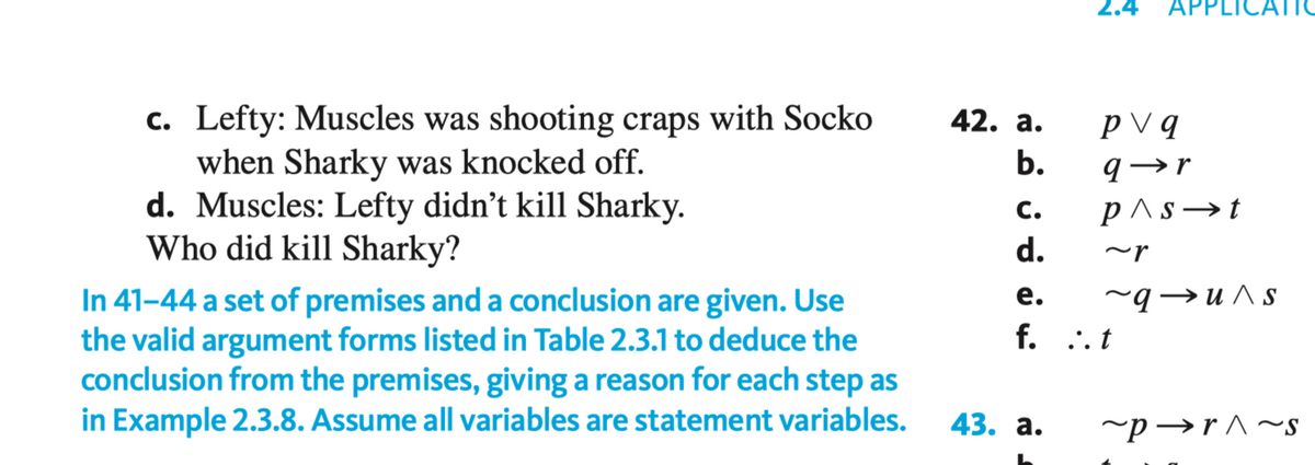 2.4
APPLICA
c. Lefty: Muscles was shooting craps with Socko
when Sharky was knocked off.
d. Muscles: Lefty didn't kill Sharky.
Who did kill Sharky?
42. а.
p V q
9→r
p^s →t
d.
с.
~r
In 41-44 a set of premises and a conclusion are given. Use
the valid argument forms listed in Table 2.3.1 to deduce the
conclusion from the premises, giving a reason for each step as
in Example 2.3.8. Assume all variables are statement variables.
е.
f. .. t
~q→u ^ s
43. а.
~p→r^~s
