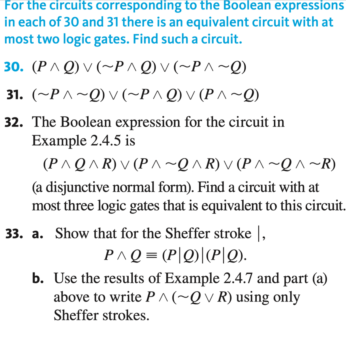 For the circuits corresponding to the Boolean expressions
in each of 30 and 31 there is an equivalent circuit with at
most two logic gates. Find such a circuit.
30. (PA Q) v (~P^Q) v (~P ^~Q)
31. (~P ^~Q) v (~P^ Q) v (P^~Q)
32. The Boolean expression for the circuit in
Example 2.4.5 is
(P^Q^ R) V (P ^~Q^ R) V (P ^ ~Q ^ ~R)
(a disjunctive normal form). Find a circuit with at
most three logic gates that is equivalent to this circuit.
33. a. Show that for the Sheffer stroke ,
PAQ = (P|Q)|(P|Q).
b. Use the results of Example 2.4.7 and part (a)
above to write P^(~Qv R) using only
Sheffer strokes.
