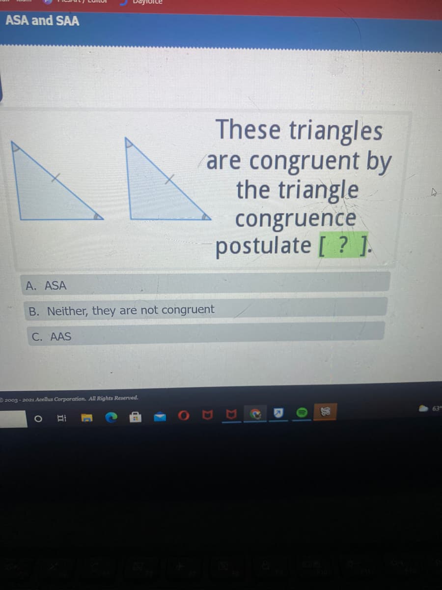 ASA and SAA
These triangles
are congruent by
the triangle
congruence
postulate [ ? ].
A. ASA
B. Neither, they are not congruent
C. AAS
2003 - 2021 Acelus Corporation. All Rights Reserved.
63
1O
