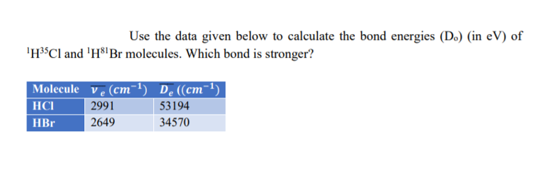 Use the data given below to calculate the bond energies (Do) (in eV) of
'H³$Cl and 'H8' Br molecules. Which bond is stronger?
Molecule ve (cm-1) De((cm-1)
HCI
2991
53194
HBr
2649
34570
