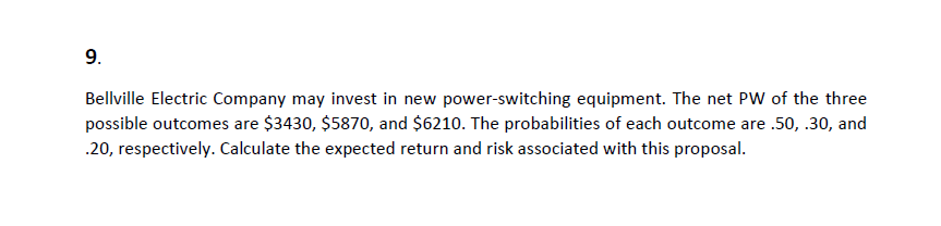 9.
Bellville Electric Company may invest in new power-switching equipment. The net PW of the three
possible outcomes are $3430, $5870, and $6210. The probabilities of each outcome are .50, .30, and
.20, respectively. Calculate the expected return and risk associated with this proposal.
