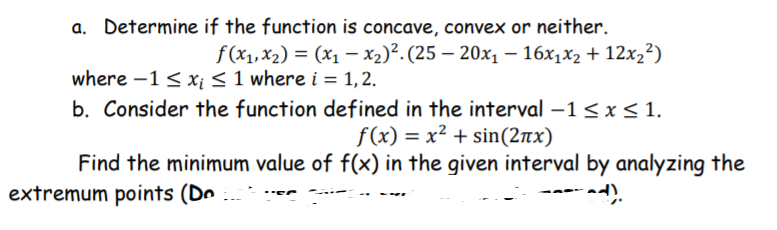 a. Determine if the function is concave, convex or neither.
f (x1, x2) = (x1 – x2)². (25 – 20x1 – 16x1x2 + 12x,²)
where -1 < x;< 1 where i = 1, 2.
b. Consider the function defined in the interval –1< x <1.
f(x) = x² + sin(2nx)
Find the minimum value of f(x) in the given interval by analyzing the
extremum points (Do

