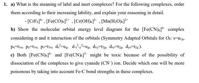 1. a) What is the meaning of labil and inert complexes? For the following complexes, order
them according to their increasing lability, and explain your reasoning in detail.
- [CFFG]* , [Fe(CO)c]²* , [Cr(OH)6J³* , [Mn(H2O)c]³*
b) Show the molecular orbital energy level diagram for the [Fe(CN)«J+ complex
considering o and a interaction of the orbitals (Symmetry Adapted Orbitals for Oh: s=a1g,
px=tiu, P;=tiu, ptiu, d=eg, d=eg, dxy=t25, dr=t25, dyz-2g).
c) Both [Fe(CN)6]+ and [Fe(CN)k]* might be toxic because of the possibility of
dissociation of the complexes to give cyanide (CN) ion. Decide which one will be more
poisonous by taking into account Fe-C bond strengths in these complexes.
