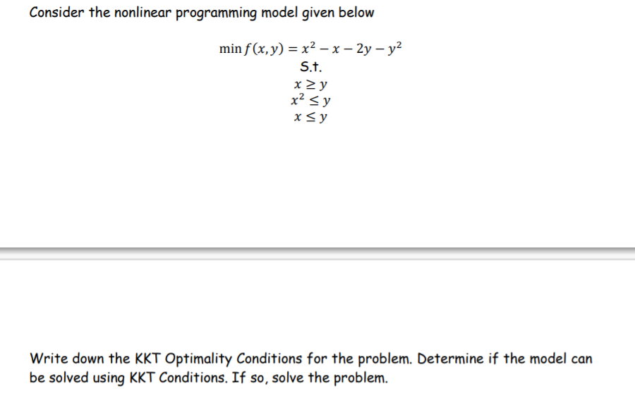 Consider the nonlinear programming model given below
min f (x, y) = x? – x – 2y – y?
S.t.
x> y
x² < y
x<y
Write down the KKT Optimality Conditions for the problem. Determine if the model can
be solved using KKT Conditions. If so, solve the problem.
