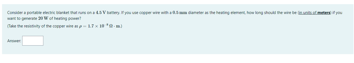 Consider a portable electric blanket that runs on a 4.5 V battery. If you use copper wire with a 0.5 mm diameter as the heating element, how long should the wire be (in units of meters) if you
want to generate 20 W of heating power?
(Take the resistivity of the copper wire as p = 1.7 × 10 8 N · m.)
Answer:

