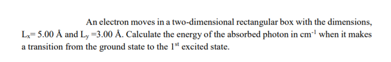 An electron moves in a two-dimensional rectangular box with the dimensions,
Lx= 5.00 Å and Ly =3.00 Å. Calculate the energy of the absorbed photon in cm"l when it makes
a transition from the ground state to the 1st excited state.
