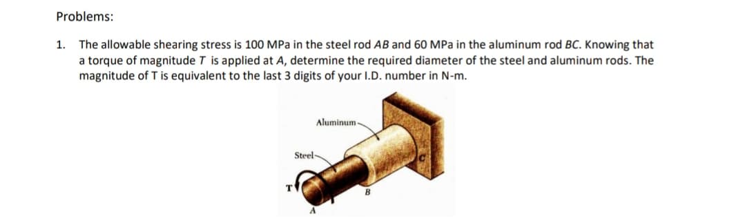 Problems:
1.
The allowable shearing stress is 100 MPa in the steel rod AB and 60 MPa in the aluminum rod BC. Knowing that
a torque of magnitude T is applied at A, determine the required diameter of the steel and aluminum rods. The
magnitude of T is equivalent to the last 3 digits of your I.D. number in N-m.
Aluminum -
Steel
T
