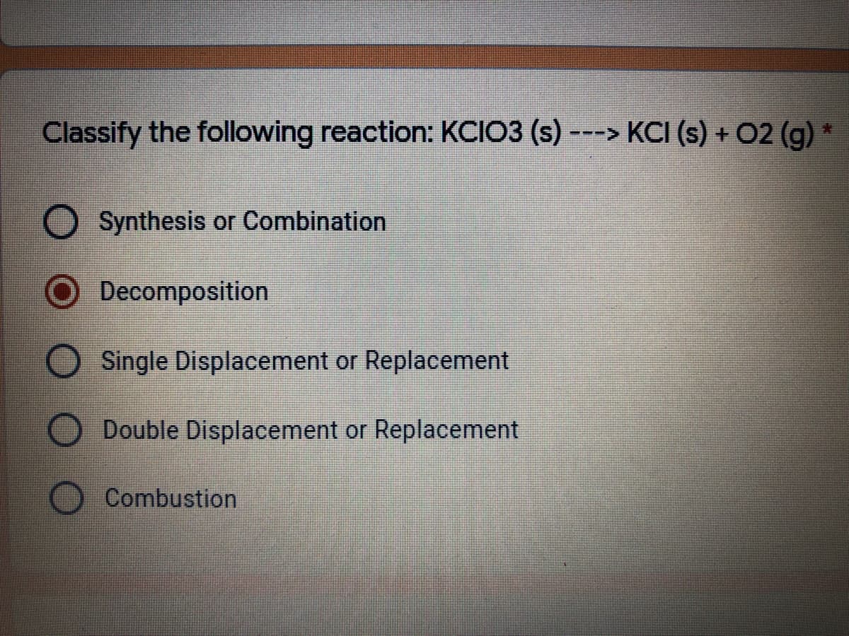 Classify the following reaction: KCIO3 (s) ---> KCI (s) + O2 (g)
Synthesis or Combination
O Decomposition
Single Displacement or Replacement
Double Displacement or Replacement
Combustion
