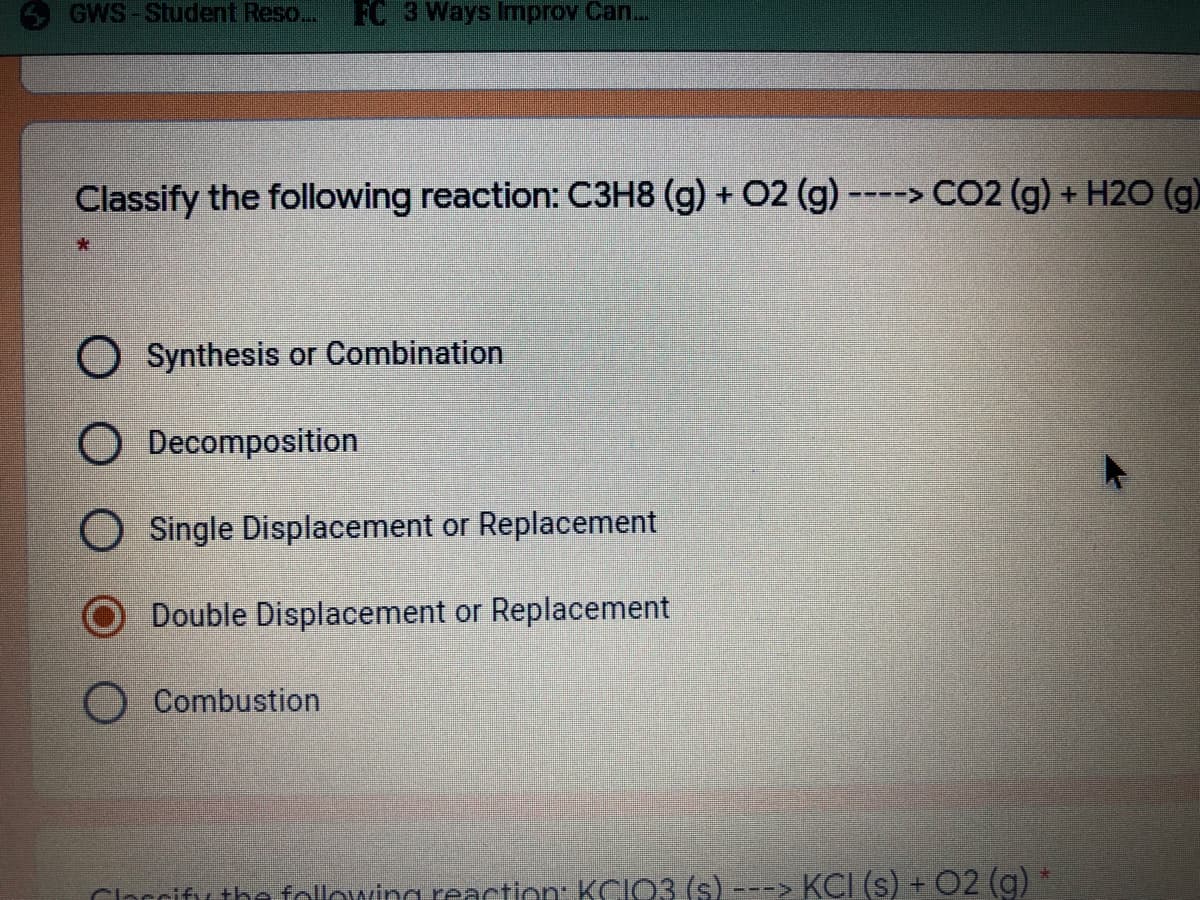 GWS-Student Reso..
FC 3 Ways Improv Can..
Classify the following reaction: C3H8 (g) + 02 (g) ----> CO2 (g) + H2O (g)
O Synthesis or Combination
O Decomposition
O Single Displacement or Replacement
Double Displacement or Replacement
Combustion
Clarcifu the followina reaction KCIO3 (s) -
KCI (s) + 02 (g)
-->
