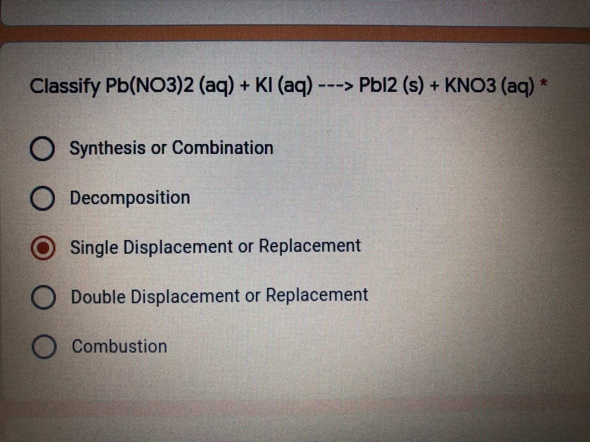 Classify Pb(NO3)2 (aq) + KI (aq) ---> Pbl2 (s) + KNO3 (aq)
O Synthesis or Combination
O Decomposition
O Single Displacement or Replacement
Double Displacement or Replacement
Combustion
