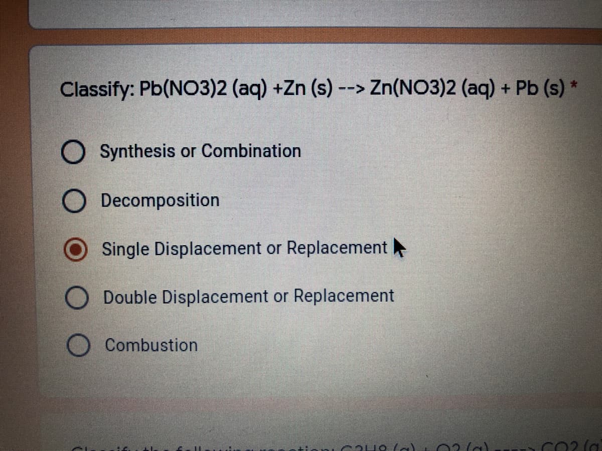 Classify: Pb(NO3)2 (aq) +Zn (s) --> Zn(NO3)2 (aq) + Pb (s)
Synthesis or Combination
Decomposition
Single Displacement or Replacement
O Double Displacement or Replacement
Combustion
