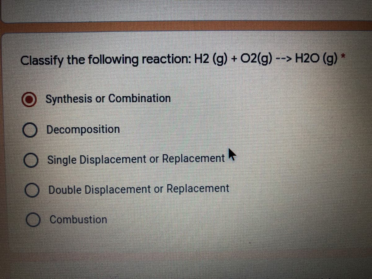 Classify the following reaction: H2 (g) + 02(g) --> H2O (g)
Synthesis or Combination
Decomposition
Single Displacement or Replacement
Double Displacement or Replacement
Combustion
