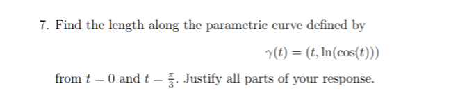 7. Find the length along the parametric curve defined by
v(t) = (t, In(cos(t)))
from t = 0 andt=. Justify all parts of your response.
