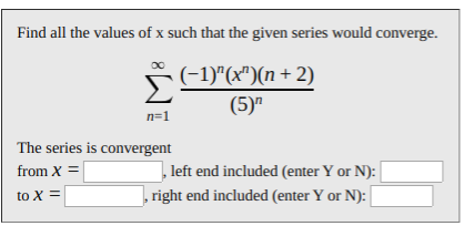 Find all the values of x such that the given series would converge.
F-1)"(x")(n + 2)
(5)"
n=1
The series is convergent
left end included (enter Y or N):
from X =
,right end included (enter Y or N):
to X =
