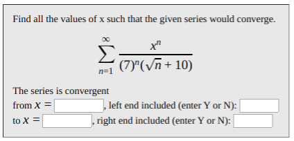 Find all the values of x such that the given series would converge.
Σ
n=1
х"
(7)"(Vn+ 10)
The series is convergent
from X =
left end included (enter Y or N):
to X =
, right end included (enter Y or N):
