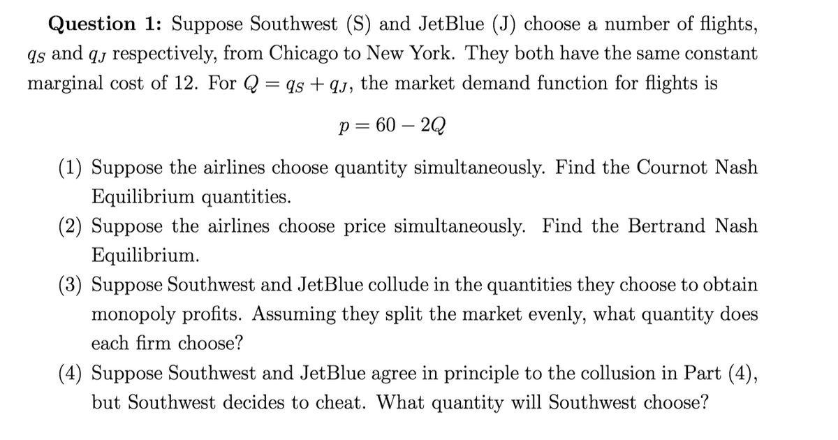 Question 1: Suppose Southwest (S) and JetBlue (J) choose a number of flights,
qs and qj respectively, from Chicago to New York. They both have the same constant
marginal cost of 12. For Q = qs + qj, the market demand function for flights is
p = 60 – 2Q
(1) Suppose the airlines choose quantity simultaneously. Find the Cournot Nash
Equilibrium quantities.
(2) Suppose the airlines choose price simultaneously. Find the Bertrand Nash
Equilibrium.
(3) Suppose Southwest and JetBlue collude in the quantities they choose to obtain
monopoly profits. Assuming they split the market evenly, what quantity does
each firm choose?
(4) Suppose Southwest and JetBlue agree in principle to the collusion in Part (4),
but Southwest decides to cheat. What quantity will Southwest choose?
