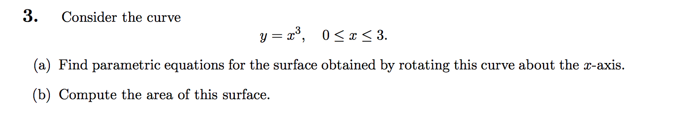 3.
Consider the curve
y = x³,
0 < x < 3.
(a) Find parametric equations for the surface obtained by rotating this curve about the x-axis.
(b) Compute the area of this surface.
