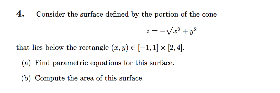 4.
Consider the surface defined by the portion of the cone
z = -Vx2 + y?
that lies below the rectangle (x, y) E [–1, 1] x [2, 4].
(a) Find parametric equations for this surface.
(b) Compute the area of this surface.
