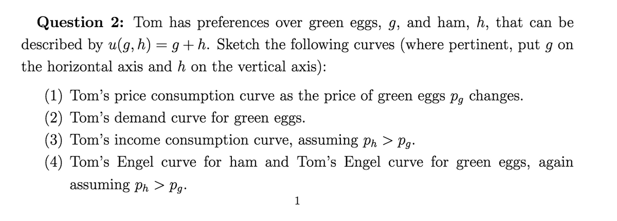 Question 2: Tom has preferences over green eggs, g, and ham, h, that can be
described by u(g, h) = g+ h. Sketch the following curves (where pertinent, put g on
the horizontal axis and h on the vertical axis):
(1) Tom's price consumption curve as the price of green eggs pg changes.
(2) Tom's demand curve for green eggs.
(3) Tom's income consumption curve, assuming Ph > Pg-
(4) Tom's Engel curve for ham and Tom's Engel curve for green eggs, again
assuming ph > Pg•
1
