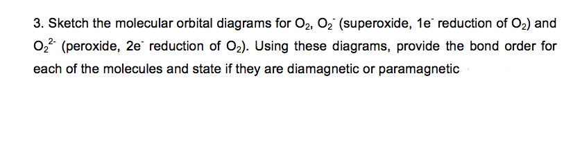 3. Sketch the molecular orbital diagrams for O2, O2 (superoxide, 1e reduction of O2) and
02 (peroxide, 2e reduction of O2). Using these diagrams, provide the bond order for
each of the molecules and state if they are diamagnetic or paramagnetic
