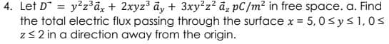 4. Let D = y2z°dz + 2xyz3 dy + 3xy?z? az pC/m² in free space. a. Find
the total electric flux passing through the surface x = 5, 0<y <1,0<
z32 in a direction away from the origin.
