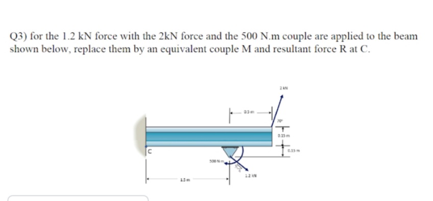 Q3) for the 1.2 kN force with the 2kN force and the 500 N.m couple are applied to the beam
shown below, replace them by an equivalent couple M and resultant force R at C.
500N
12 N
15m
