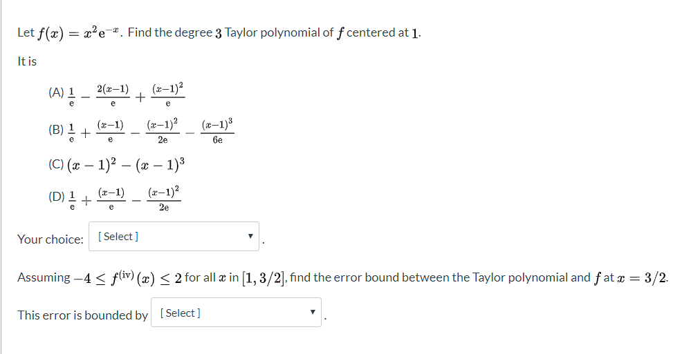 Let f(x) = x²e¬*. Find the degree 3 Taylor polynomial of f centered at 1.
It is
2(x-1)
(x–1)2
(A) 1
(x-1)
(z–1)?
(x-1)3
(B) 1 +
2e
6e
(C) (x – 1)? – (x – 1)³
(x-1)
(D) !+) _ (z-1)²
(D) ! +
2e
Your choice: [ Select]
Assuming –4 < fliv) (x) < 2 for all æ in [1, 3/2]. find the error bound between the Taylor polynomial and fat æ = 3/2.
This error is bounded by [Select]
