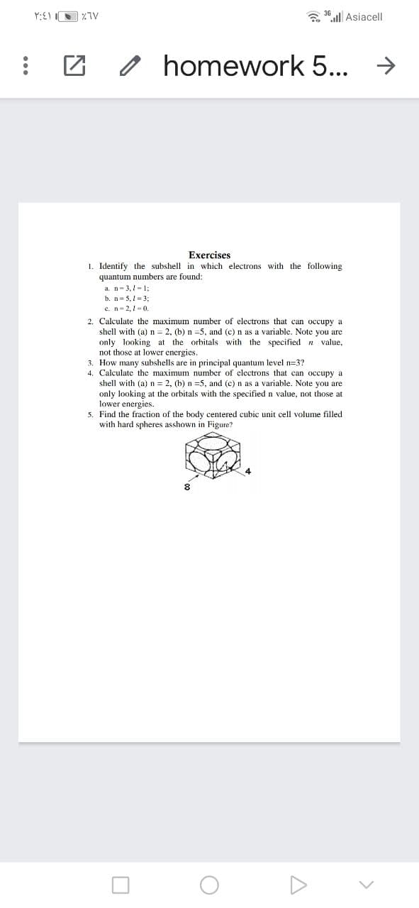 Y:EI I
a 30 l| Asiacell
homework 5... →
Exercises
1. Identify the subshell in which electrons with the following
quantum numbers are found:
a. n- 3,1-1:
b. n= 5, 1 3;
e. n-2,1=0,
2. Calculate the maximum number of electrons that can occupy a
shell with (a) n = 2, (b) n =5, and (c) n as a variable. Note you are
only looking at the orbitals with the specified n value,
not those at lower energies.
3. How many subshells are in principal quantum level n=3?
4. Calculate the maximum number of electrons that can occupy a
shell with (a) n = 2, (b) n =5, and (c) n as a variable. Note you are
only looking at the orbitals with the specified n value, not those at
lower energies.
5. Find the fraction of the body centered cubic unit cell volume filled
with hard spheres asshown in Figure?
