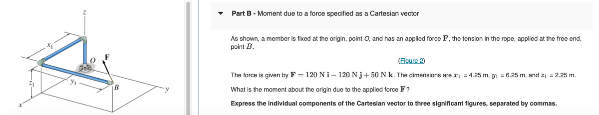 Z
B
Part B - Moment due to a force specified as a Cartesian vector
As shown, a member is fixed at the origin, point O, and has an applied force F, the tension in the rope, applied at the free end,
point B.
(Figure 2)
The force is given by F = 120 Ni - 120 Nj+50 N k. The dimensions are x₁ = 4.25 m, y₁ = 6.25 m, and z₁ = 2.25 m.
What is the moment about the origin due to the applied force F?
Express the individual components of the Cartesian vector to three significant figures, separated by commas.
