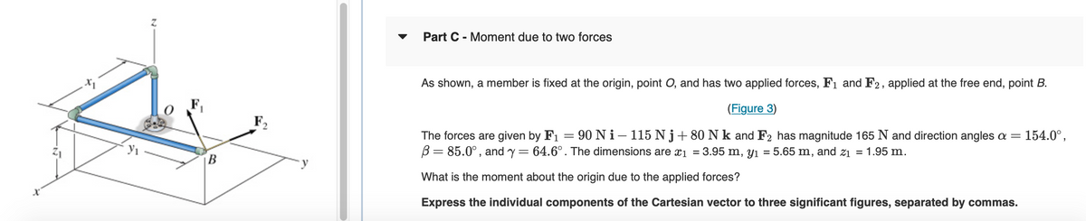Z
B
F₂
Part C - Moment due to two forces
As shown, a member is fixed at the origin, point O, and has two applied forces, F₁ and F2, applied at the free end, point B.
(Figure 3)
154.0⁰,
The forces are given by F₁ = 90 Ni-115 Nj+80 N k and F2 has magnitude 165 N and direction angles a =
B = 85.0°, and y = 64.6°. The dimensions are x₁ = 3.95 m, y₁ = 5.65 m, and 2₁ = 1.95 m.
What is the moment about the origin due to the applied forces?
Express the individual components of the Cartesian vector to three significant figures, separated by commas.