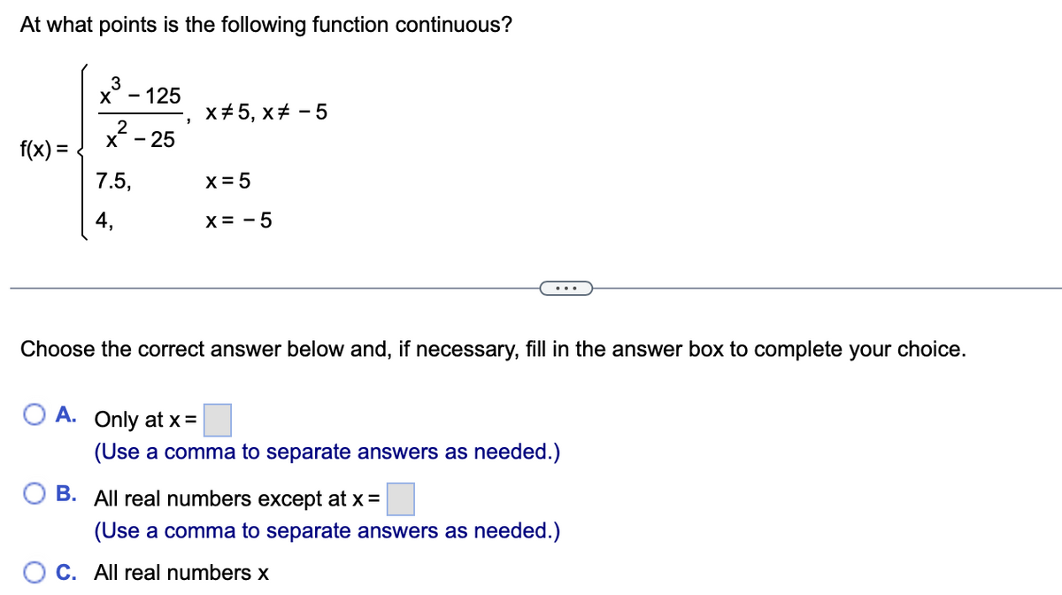 At what points is the following function continuous?
f(x) =
x³- - 125
2
X - 25
7.5,
4,
J
X#5, x# -5
x = 5
X = -5
Choose the correct answer below and, if necessary, fill in the answer box to complete your choice.
A. Only at x =
(Use a comma to separate answers as needed.)
B. All real numbers except at x =
(Use a comma to separate answers as needed.)
OC. All real numbers x