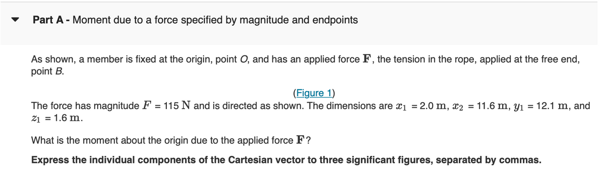 Part A - Moment due to a force specified by magnitude and endpoints
As shown, a member is fixed at the origin, point O, and has an applied force F, the tension in the rope, applied at the free end,
point B.
(Figure 1)
The force has magnitude F = 115 N and is directed as shown. The dimensions are x₁ = 2.0 m, x2 = 11.6 m, y₁ = 12.1 m, and
21 = 1.6 m.
What is the moment about the origin due to the applied force F?
Express the individual components of the Cartesian vector to three significant figures, separated by commas.