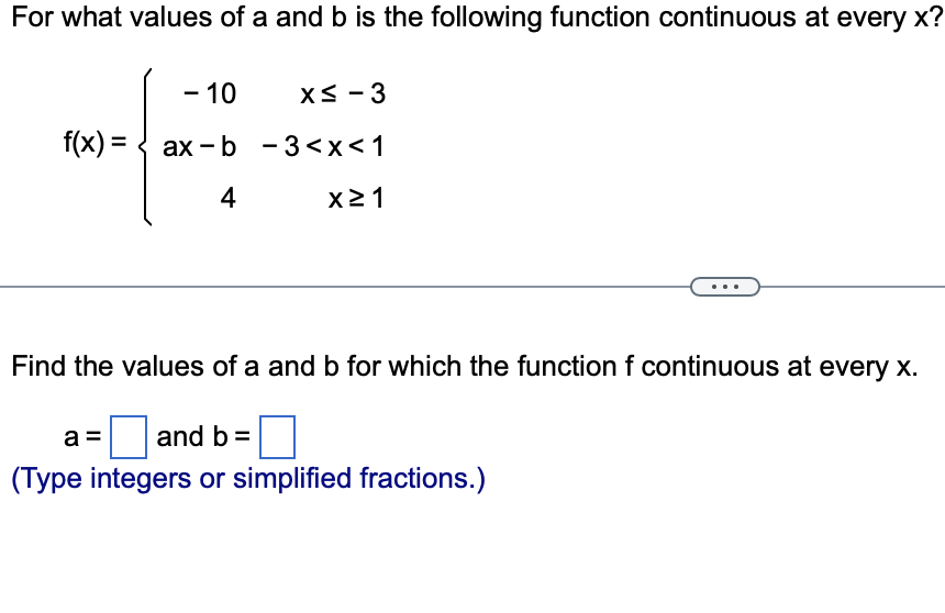 For what values of a and b is the following function continuous at every x?
- 10
f(x) = axb
4
x≤ -3
-3<x< 1
X≥1
Find the values of a and b for which the function f continuous at every x.
a
and b =
(Type integers or simplified fractions.)