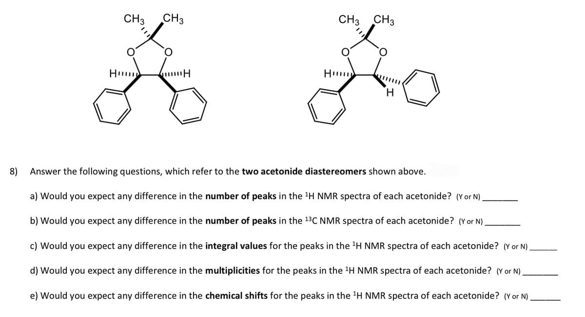 8)
CH3 CH3
O
36
Hu
H
CH3 CH3
Fo
H
H
Answer the following questions, which refer to the two acetonide diastereomers shown above.
a) Would you expect any difference in the number of peaks in the ¹H NMR spectra of each acetonide? (Y or N).
b) Would you expect any difference in the number of peaks in the 13C NMR spectra of each acetonide? (Y or N)
c) Would you expect any difference in the integral values for the peaks in the ¹H NMR spectra of each acetonide? (Y or N)
d) Would you expect any difference in the multiplicities for the peaks in the ¹H NMR spectra of each acetonide? (Y or N).
e) Would you expect any difference in the chemical shifts for the peaks in the ¹H NMR spectra of each acetonide? (Y or N)