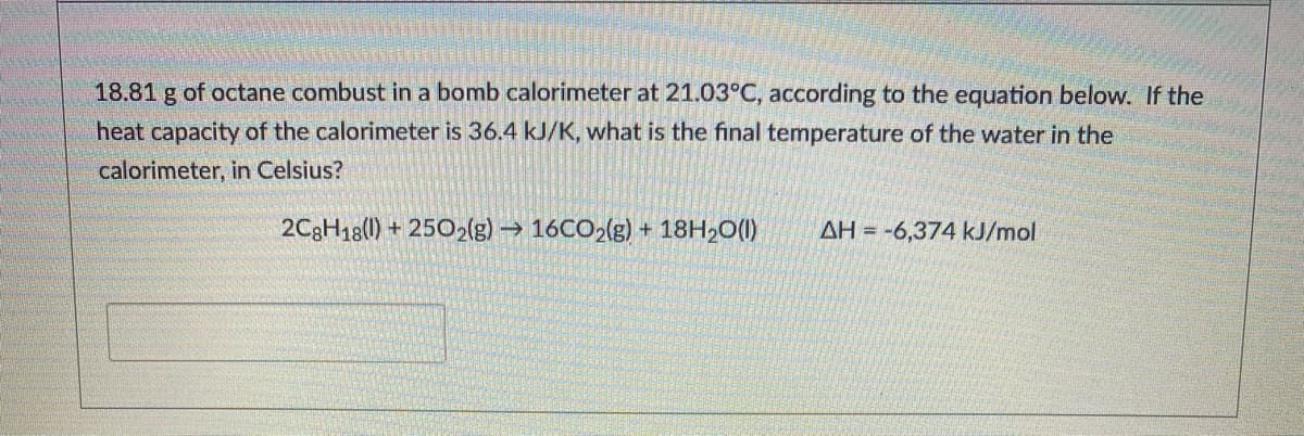 18.81 g of octane combust in a bomb calorimeter at 21.03°C, according to the equation below. If the
heat capacity of the calorimeter is 36.4 kJ/K, what is the final temperature of the water in the
calorimeter, in Celsius?
2C3H18() + 2502(g) → 16CO2(g) + 18H2O(1)
AH = -6,374 kJ/mol

