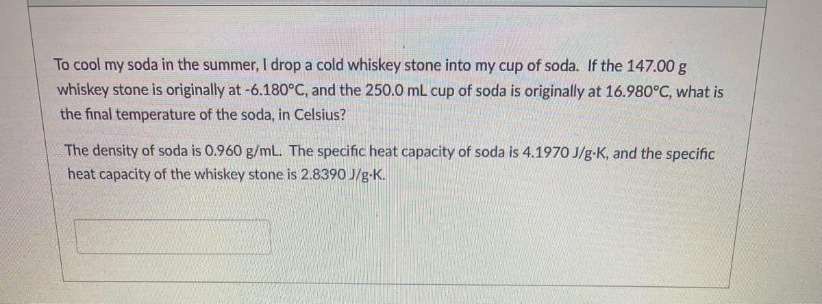 To cool my soda in the summer, I drop a cold whiskey stone into my cup of soda. If the 147.00 g
whiskey stone is originally at -6.180°C, and the 250.0 mL cup of soda is originally at 16.980°C, what is
the final temperature of the soda, in Celsius?
The density of soda is 0.960 g/mL. The specific heat capacity of soda is 4.197O J/g-K, and the specific
heat capacity of the whiskey stone is 2.8390 J/g-K.
